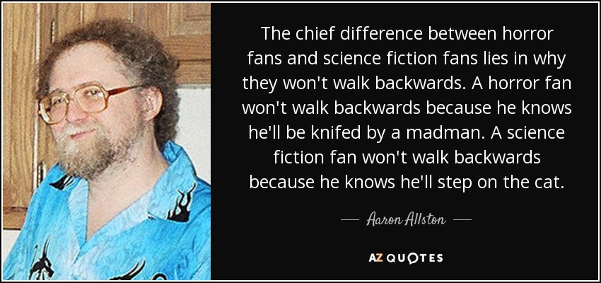 The chief difference between horror fans and science fiction fans lies in why they won't walk backwards. A horror fan won't walk backwards because he knows he'll be knifed by a madman. A science fiction fan won't walk backwards because he knows he'll step on the cat. - Aaron Allston