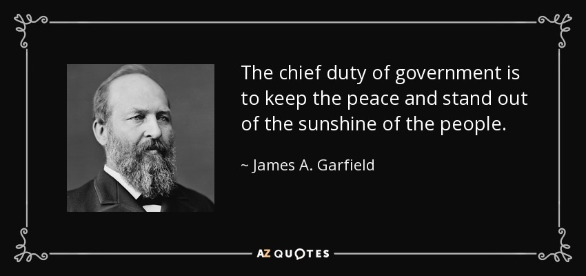 The chief duty of government is to keep the peace and stand out of the sunshine of the people. - James A. Garfield