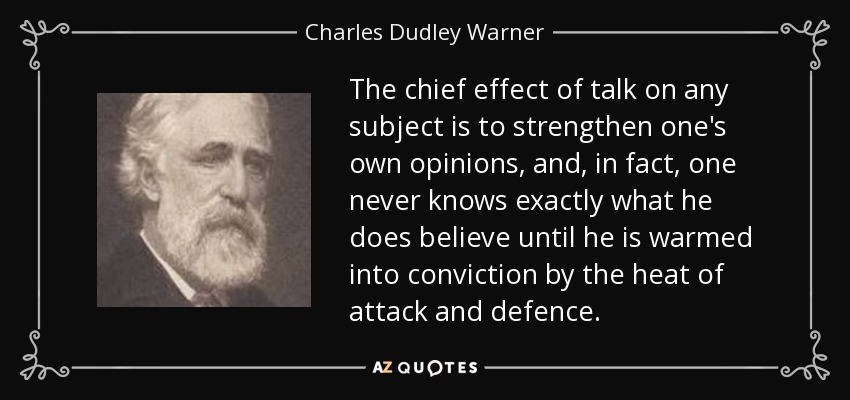 The chief effect of talk on any subject is to strengthen one's own opinions, and, in fact, one never knows exactly what he does believe until he is warmed into conviction by the heat of attack and defence. - Charles Dudley Warner