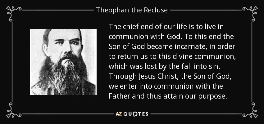 The chief end of our life is to live in communion with God. To this end the Son of God became incarnate, in order to return us to this divine communion, which was lost by the fall into sin. Through Jesus Christ, the Son of God, we enter into communion with the Father and thus attain our purpose. - Theophan the Recluse