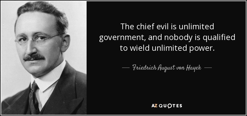 The chief evil is unlimited government, and nobody is qualified to wield unlimited power. - Friedrich August von Hayek