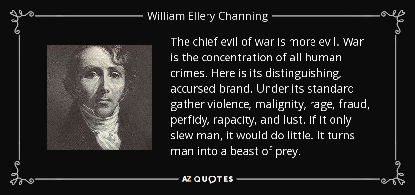 The chief evil of war is more evil. War is the concentration of all human crimes. Here is its distinguishing, accursed brand. Under its standard gather violence, malignity, rage, fraud, perfidy, rapacity, and lust. If it only slew man, it would do little. It turns man into a beast of prey. - William Ellery Channing