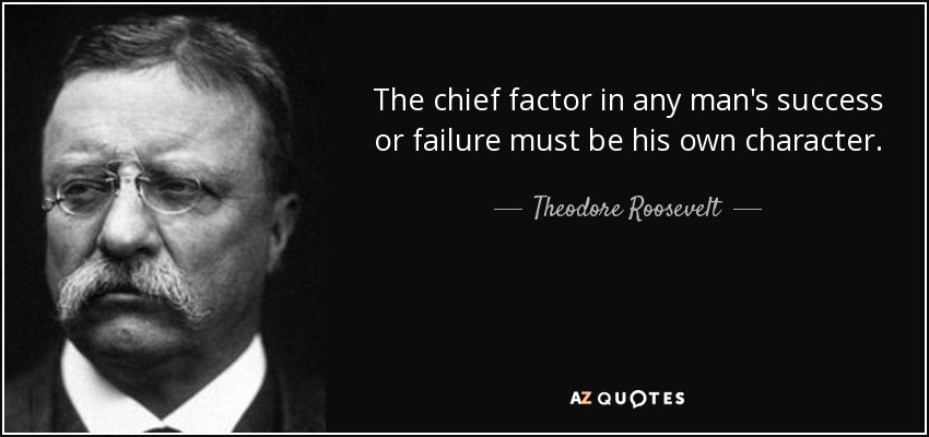 The chief factor in any man's success or failure must be his own character. - Theodore Roosevelt