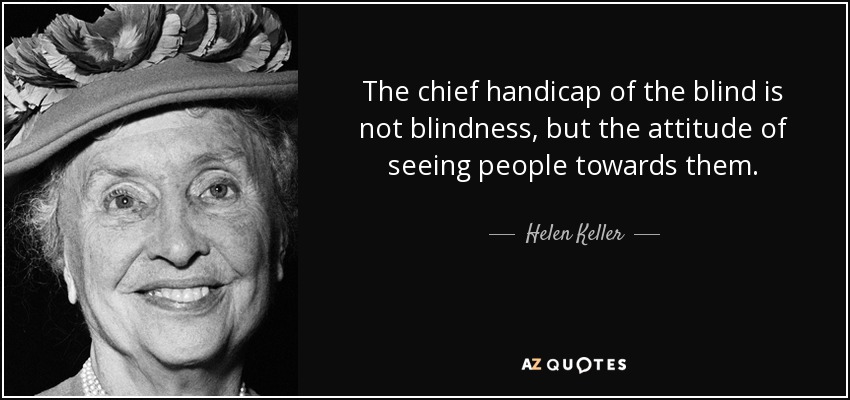 The chief handicap of the blind is not blindness, but the attitude of seeing people towards them. - Helen Keller