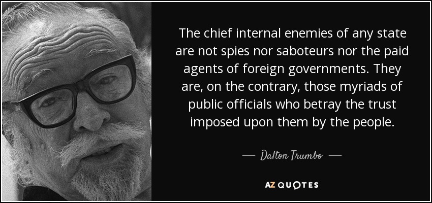 The chief internal enemies of any state are not spies nor saboteurs nor the paid agents of foreign governments. They are, on the contrary, those myriads of public officials who betray the trust imposed upon them by the people. - Dalton Trumbo