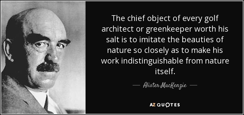 The chief object of every golf architect or greenkeeper worth his salt is to imitate the beauties of nature so closely as to make his work indistinguishable from nature itself. - Alister MacKenzie