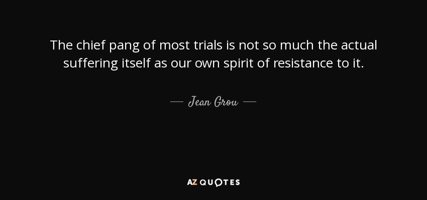 The chief pang of most trials is not so much the actual suffering itself as our own spirit of resistance to it. - Jean Grou