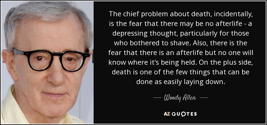 The chief problem about death, incidentally, is the fear that there may be no afterlife - a depressing thought, particularly for those who bothered to shave. Also, there is the fear that there is an afterlife but no one will know where it's being held. On the plus side, death is one of the few things that can be done as easily laying down. - Woody Allen