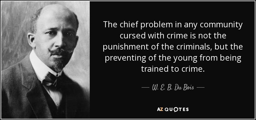 The chief problem in any community cursed with crime is not the punishment of the criminals, but the preventing of the young from being trained to crime. - W. E. B. Du Bois