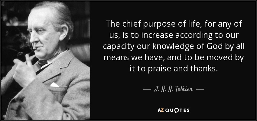 The chief purpose of life, for any of us, is to increase according to our capacity our knowledge of God by all means we have, and to be moved by it to praise and thanks. - J. R. R. Tolkien