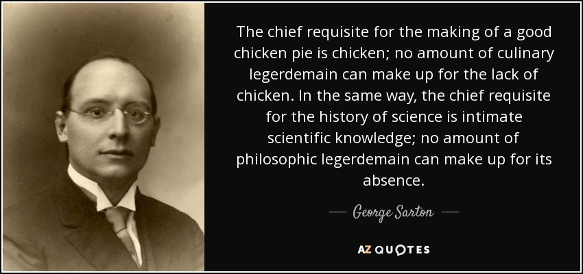 The chief requisite for the making of a good chicken pie is chicken; no amount of culinary legerdemain can make up for the lack of chicken. In the same way, the chief requisite for the history of science is intimate scientific knowledge; no amount of philosophic legerdemain can make up for its absence. - George Sarton
