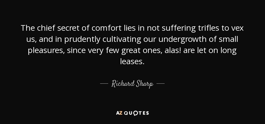 The chief secret of comfort lies in not suffering trifles to vex us, and in prudently cultivating our undergrowth of small pleasures, since very few great ones, alas! are let on long leases. - Richard Sharp