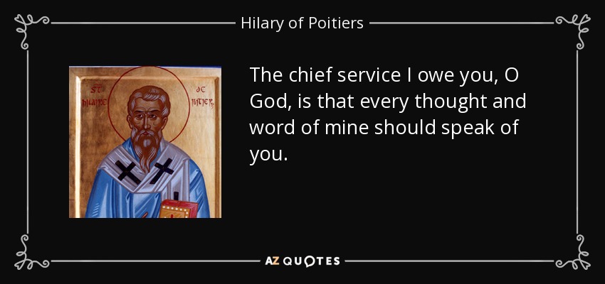 The chief service I owe you, O God, is that every thought and word of mine should speak of you. - Hilary of Poitiers