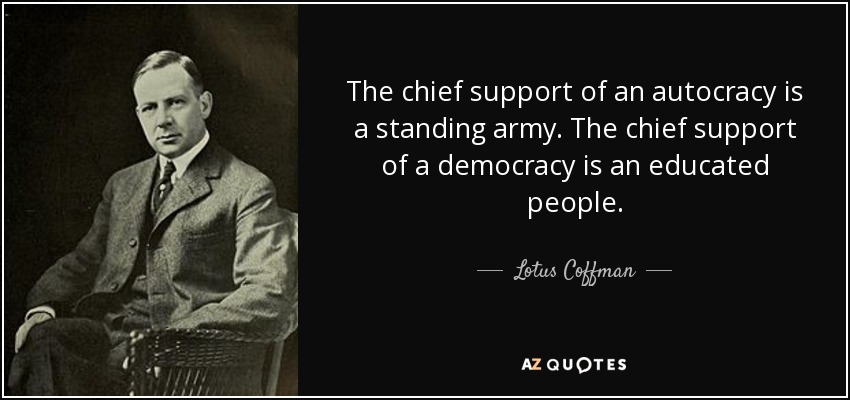The chief support of an autocracy is a standing army. The chief support of a democracy is an educated people. - Lotus Coffman