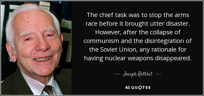 The chief task was to stop the arms race before it brought utter disaster. However, after the collapse of communism and the disintegration of the Soviet Union, any rationale for having nuclear weapons disappeared. - Joseph Rotblat