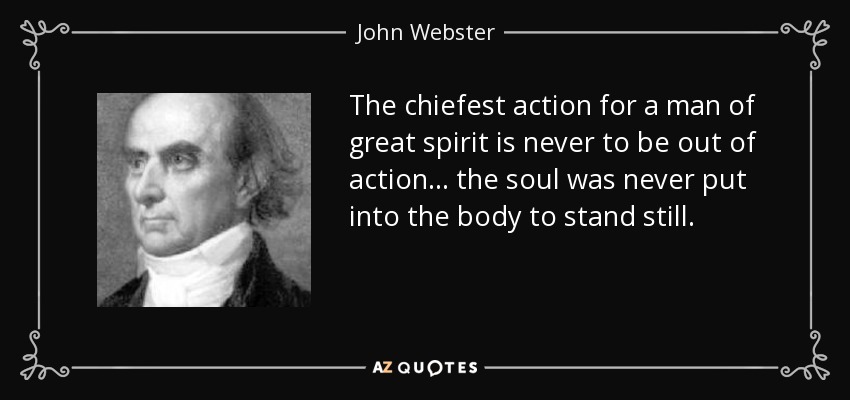 The chiefest action for a man of great spirit is never to be out of action... the soul was never put into the body to stand still. - John Webster