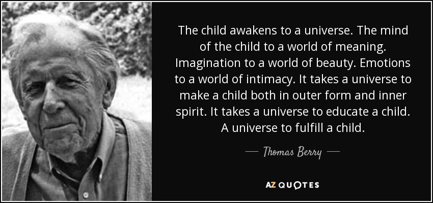 The child awakens to a universe. The mind of the child to a world of meaning. Imagination to a world of beauty. Emotions to a world of intimacy. It takes a universe to make a child both in outer form and inner spirit. It takes a universe to educate a child. A universe to fulfill a child. - Thomas Berry