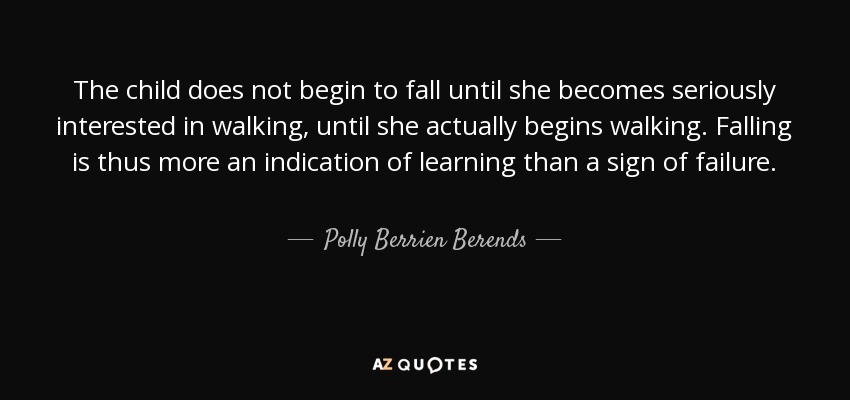 The child does not begin to fall until she becomes seriously interested in walking, until she actually begins walking. Falling is thus more an indication of learning than a sign of failure. - Polly Berrien Berends