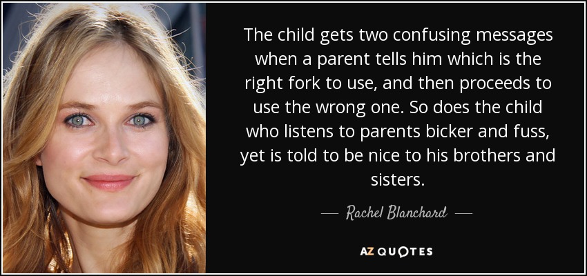 The child gets two confusing messages when a parent tells him which is the right fork to use, and then proceeds to use the wrong one. So does the child who listens to parents bicker and fuss, yet is told to be nice to his brothers and sisters. - Rachel Blanchard