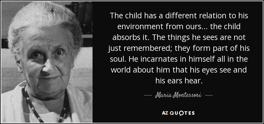 The child has a different relation to his environment from ours... the child absorbs it. The things he sees are not just remembered; they form part of his soul. He incarnates in himself all in the world about him that his eyes see and his ears hear. - Maria Montessori