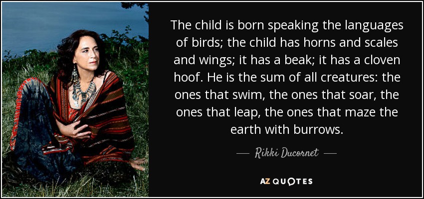 The child is born speaking the languages of birds; the child has horns and scales and wings; it has a beak; it has a cloven hoof. He is the sum of all creatures: the ones that swim, the ones that soar, the ones that leap, the ones that maze the earth with burrows. - Rikki Ducornet