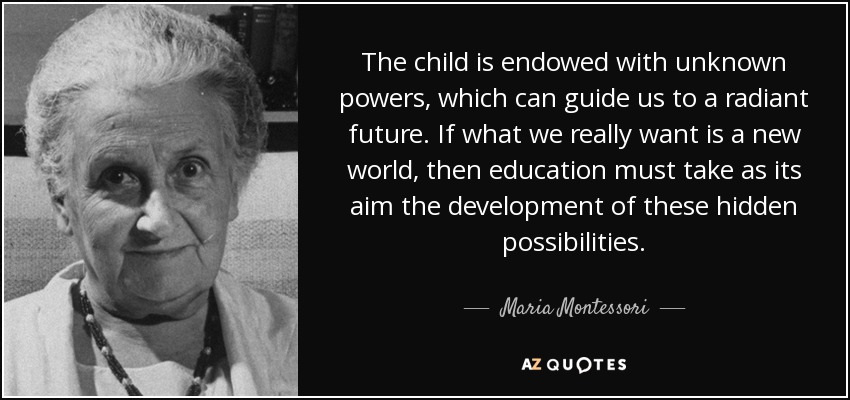The child is endowed with unknown powers, which can guide us to a radiant future. If what we really want is a new world, then education must take as its aim the development of these hidden possibilities. - Maria Montessori