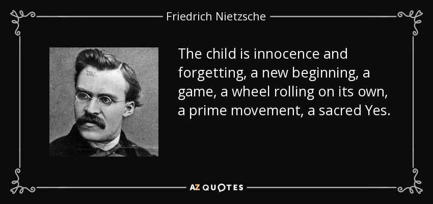 The child is innocence and forgetting, a new beginning, a game, a wheel rolling on its own, a prime movement, a sacred Yes. - Friedrich Nietzsche
