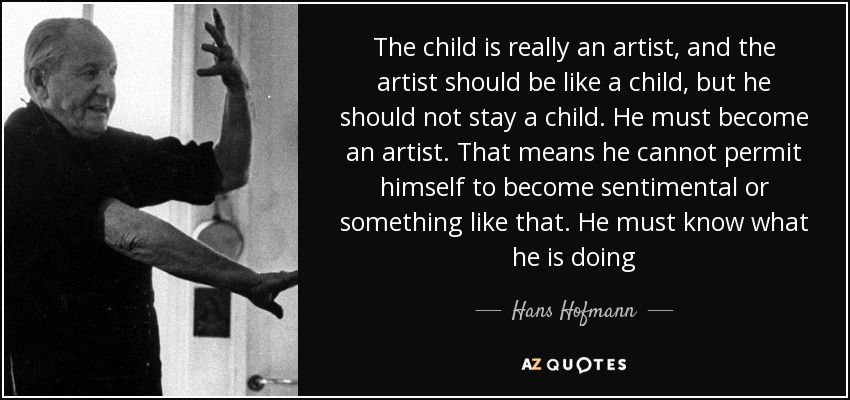 The child is really an artist, and the artist should be like a child, but he should not stay a child. He must become an artist. That means he cannot permit himself to become sentimental or something like that. He must know what he is doing - Hans Hofmann