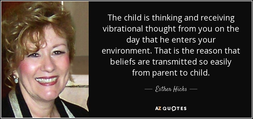 The child is thinking and receiving vibrational thought from you on the day that he enters your environment. That is the reason that beliefs are transmitted so easily from parent to child. - Esther Hicks