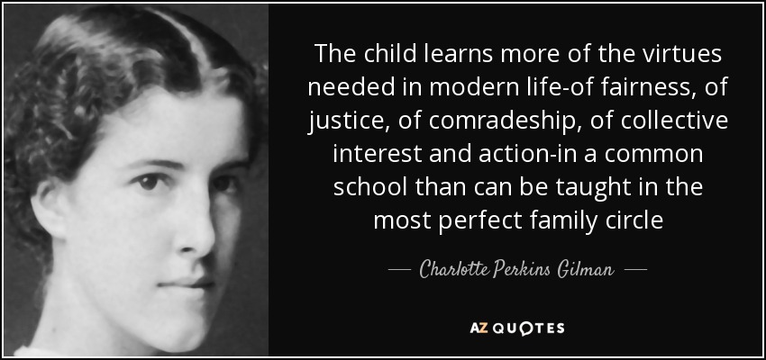 The child learns more of the virtues needed in modern life-of fairness, of justice, of comradeship, of collective interest and action-in a common school than can be taught in the most perfect family circle - Charlotte Perkins Gilman