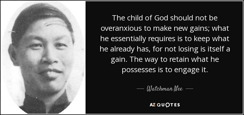 The child of God should not be overanxious to make new gains; what he essentially requires is to keep what he already has, for not losing is itself a gain. The way to retain what he possesses is to engage it. - Watchman Nee