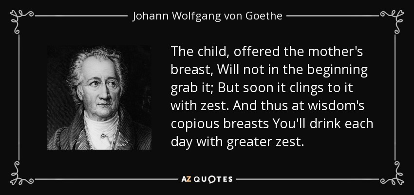 The child, offered the mother's breast, Will not in the beginning grab it; But soon it clings to it with zest. And thus at wisdom's copious breasts You'll drink each day with greater zest. - Johann Wolfgang von Goethe