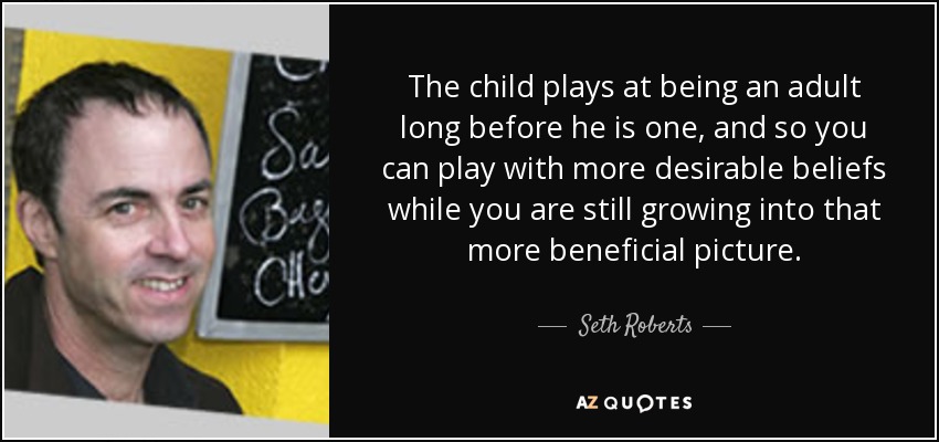 The child plays at being an adult long before he is one, and so you can play with more desirable beliefs while you are still growing into that more beneficial picture. - Seth Roberts