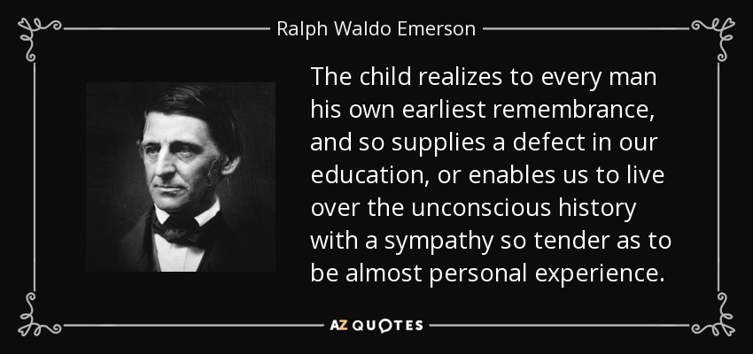 The child realizes to every man his own earliest remembrance, and so supplies a defect in our education, or enables us to live over the unconscious history with a sympathy so tender as to be almost personal experience. - Ralph Waldo Emerson