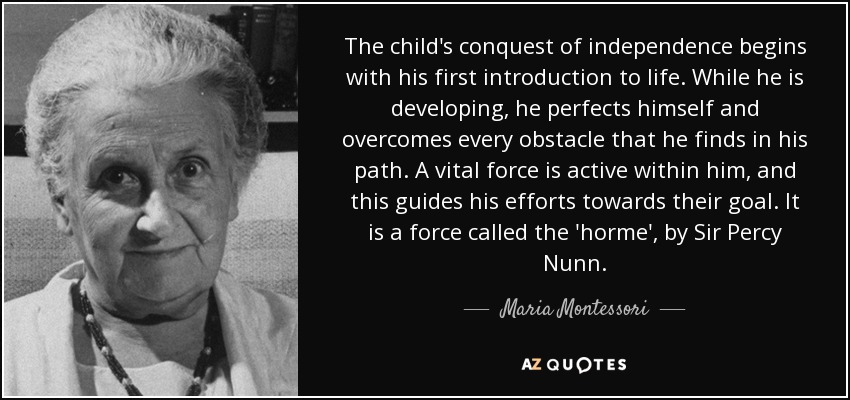 The child's conquest of independence begins with his first introduction to life. While he is developing, he perfects himself and overcomes every obstacle that he finds in his path. A vital force is active within him, and this guides his efforts towards their goal. It is a force called the 'horme', by Sir Percy Nunn. - Maria Montessori