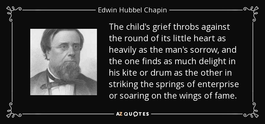 The child's grief throbs against the round of its little heart as heavily as the man's sorrow, and the one finds as much delight in his kite or drum as the other in striking the springs of enterprise or soaring on the wings of fame. - Edwin Hubbel Chapin