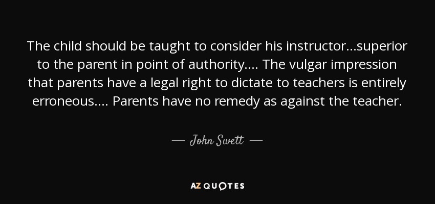 The child should be taught to consider his instructor...superior to the parent in point of authority.... The vulgar impression that parents have a legal right to dictate to teachers is entirely erroneous.... Parents have no remedy as against the teacher. - John Swett