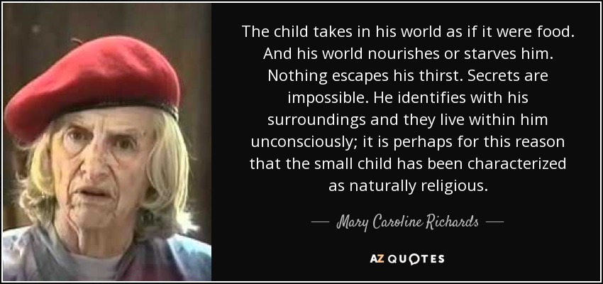 The child takes in his world as if it were food. And his world nourishes or starves him. Nothing escapes his thirst. Secrets are impossible. He identifies with his surroundings and they live within him unconsciously; it is perhaps for this reason that the small child has been characterized as naturally religious. - Mary Caroline Richards