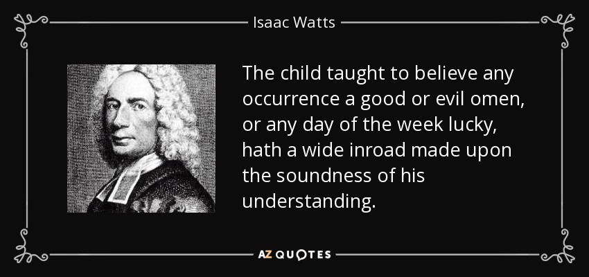 The child taught to believe any occurrence a good or evil omen, or any day of the week lucky, hath a wide inroad made upon the soundness of his understanding. - Isaac Watts