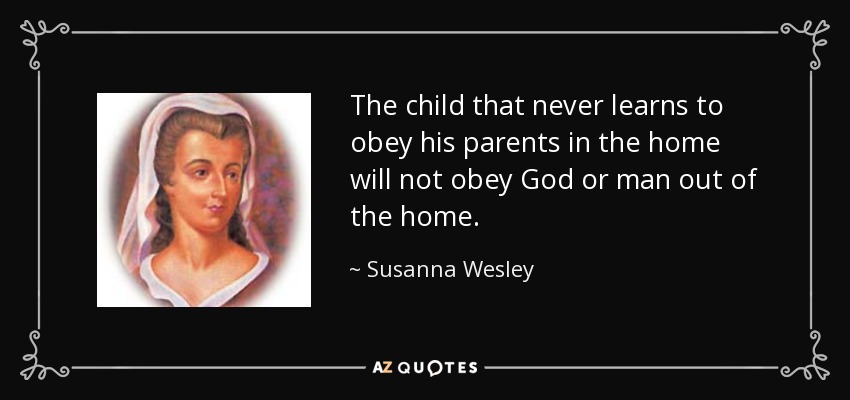 The child that never learns to obey his parents in the home will not obey God or man out of the home. - Susanna Wesley