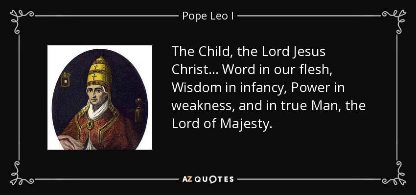 The Child, the Lord Jesus Christ . . . Word in our flesh, Wisdom in infancy, Power in weakness, and in true Man, the Lord of Majesty. - Pope Leo I