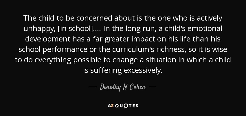 The child to be concerned about is the one who is actively unhappy, [in school].... In the long run, a child's emotional development has a far greater impact on his life than his school performance or the curriculum's richness, so it is wise to do everything possible to change a situation in which a child is suffering excessively. - Dorothy H Cohen