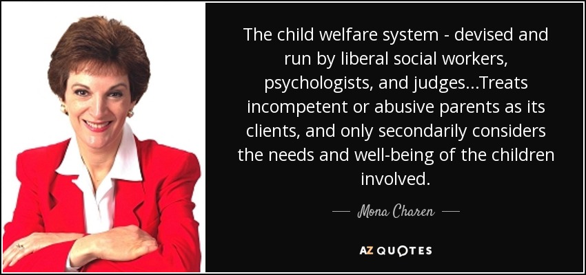 The child welfare system - devised and run by liberal social workers, psychologists, and judges. . .Treats incompetent or abusive parents as its clients, and only secondarily considers the needs and well-being of the children involved. - Mona Charen