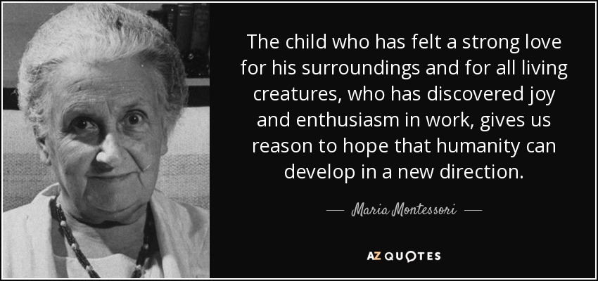 The child who has felt a strong love for his surroundings and for all living creatures, who has discovered joy and enthusiasm in work, gives us reason to hope that humanity can develop in a new direction. - Maria Montessori