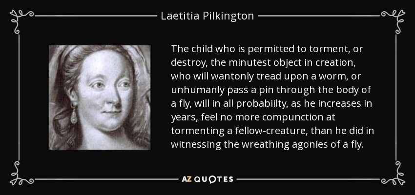 The child who is permitted to torment, or destroy, the minutest object in creation, who will wantonly tread upon a worm, or unhumanly pass a pin through the body of a fly, will in all probabiilty, as he increases in years, feel no more compunction at tormenting a fellow-creature, than he did in witnessing the wreathing agonies of a fly. - Laetitia Pilkington