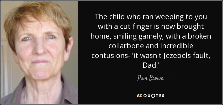 The child who ran weeping to you with a cut finger is now brought home, smiling gamely, with a broken collarbone and incredible contusions- 'it wasn't Jezebels fault, Dad.' - Pam Brown