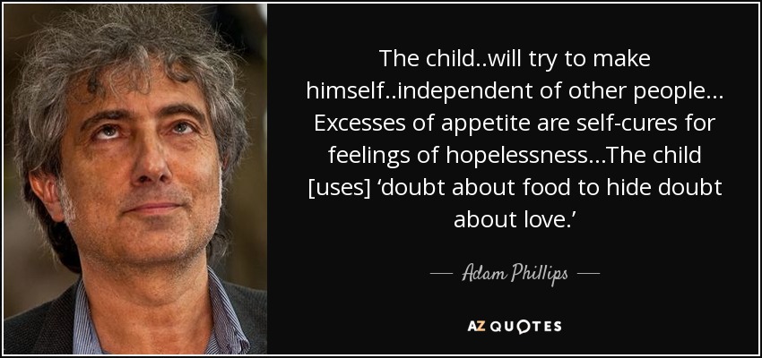 The child..will try to make himself..independent of other people. .. Excesses of appetite are self-cures for feelings of hopelessness. ..The child [uses] ‘doubt about food to hide doubt about love.’ - Adam Phillips