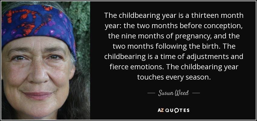The childbearing year is a thirteen month year: the two months before conception, the nine months of pregnancy, and the two months following the birth. The childbearing is a time of adjustments and fierce emotions. The childbearing year touches every season. - Susun Weed