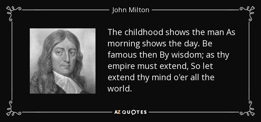 The childhood shows the man As morning shows the day. Be famous then By wisdom; as thy empire must extend, So let extend thy mind o'er all the world. - John Milton