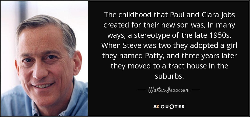 The childhood that Paul and Clara Jobs created for their new son was, in many ways, a stereotype of the late 1950s. When Steve was two they adopted a girl they named Patty, and three years later they moved to a tract house in the suburbs. - Walter Isaacson